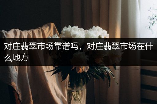对庄翡翠市场靠谱吗，对庄翡翠市场在什么地方