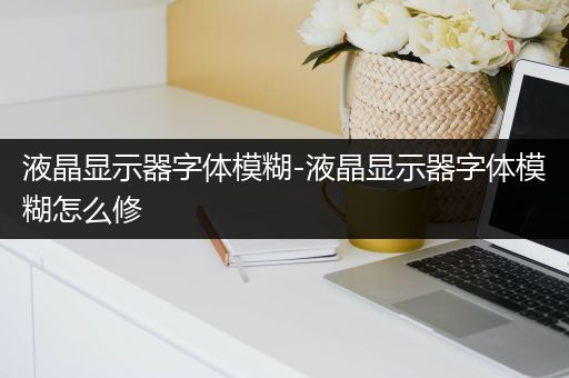 液晶显示器字体模糊-液晶显示器字体模糊怎么修