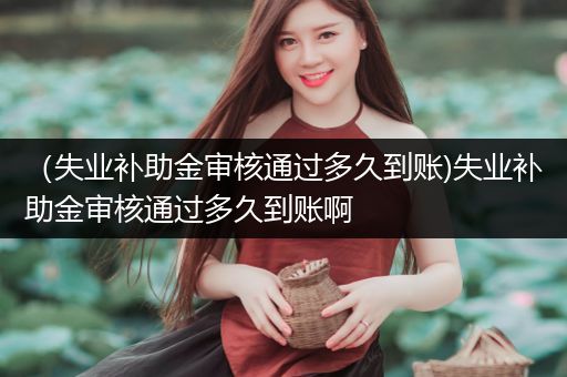 （失业补助金审核通过多久到账)失业补助金审核通过多久到账啊