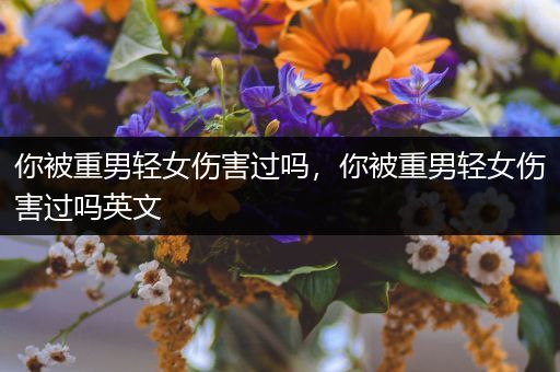 你被重男轻女伤害过吗，你被重男轻女伤害过吗英文