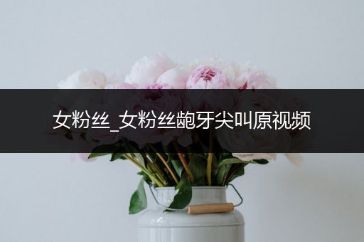 女粉丝_女粉丝龅牙尖叫原视频