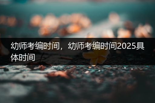 幼师考编时间，幼师考编时间2025具体时间