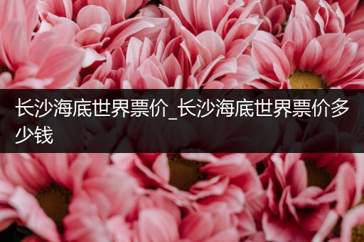 长沙海底世界票价_长沙海底世界票价多少钱
