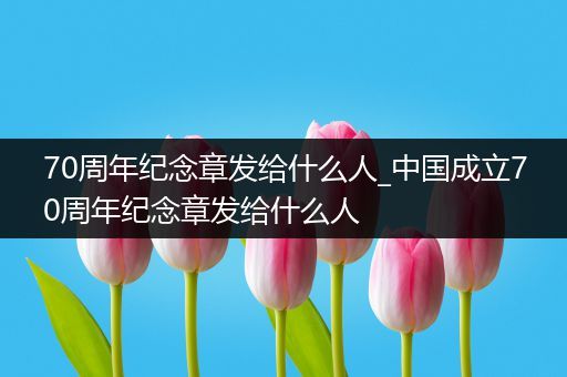 70周年纪念章发给什么人_中国成立70周年纪念章发给什么人