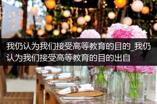 我仍认为我们接受高等教育的目的_我仍认为我们接受高等教育的目的出自