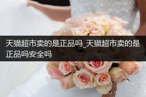 天猫超市卖的是正品吗_天猫超市卖的是正品吗安全吗
