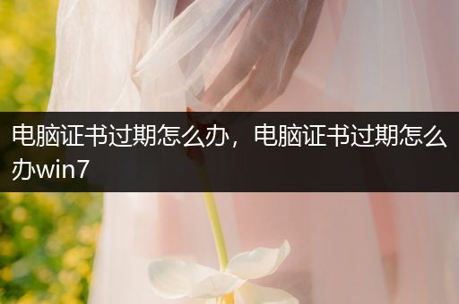 电脑证书过期怎么办，电脑证书过期怎么办win7
