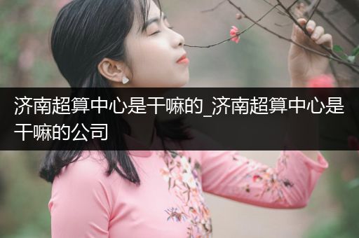 济南超算中心是干嘛的_济南超算中心是干嘛的公司
