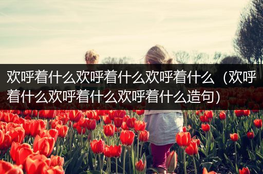 欢呼着什么欢呼着什么欢呼着什么（欢呼着什么欢呼着什么欢呼着什么造句）