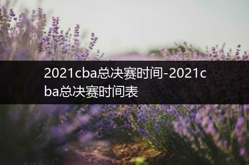 2021cba总决赛时间-2021cba总决赛时间表