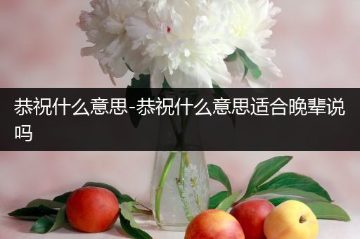 恭祝什么意思-恭祝什么意思适合晚辈说吗