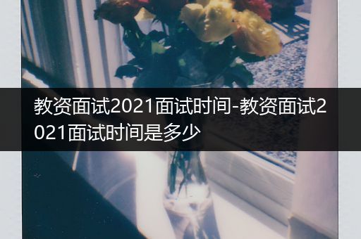 教资面试2021面试时间-教资面试2021面试时间是多少