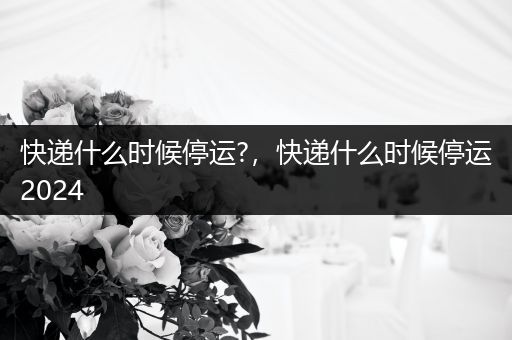 快递什么时候停运?，快递什么时候停运2024