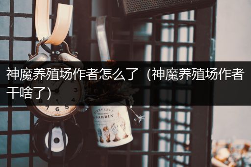 神魔养殖场作者怎么了（神魔养殖场作者干啥了）