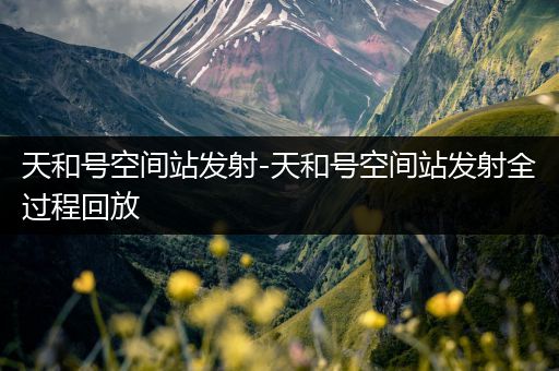 天和号空间站发射-天和号空间站发射全过程回放