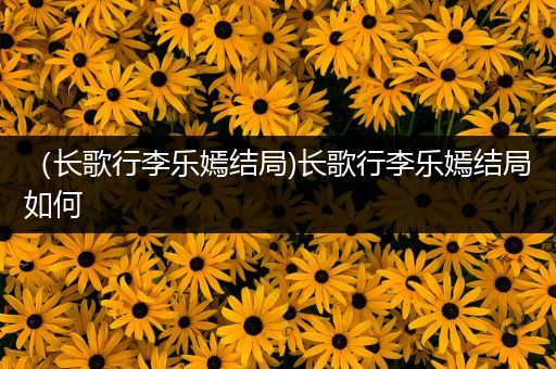 （长歌行李乐嫣结局)长歌行李乐嫣结局如何