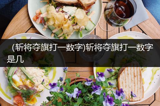 （斩将夺旗打一数字)斩将夺旗打一数字是几