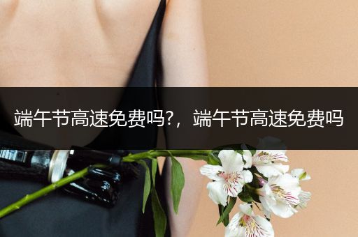 端午节高速免费吗?，端午节高速免费吗