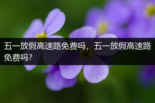 五一放假高速路免费吗，五一放假高速路免费吗?