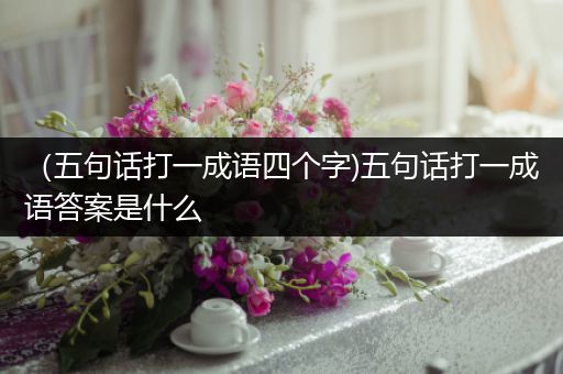 （五句话打一成语四个字)五句话打一成语答案是什么