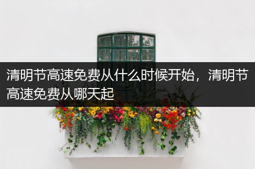 清明节高速免费从什么时候开始，清明节高速免费从哪天起