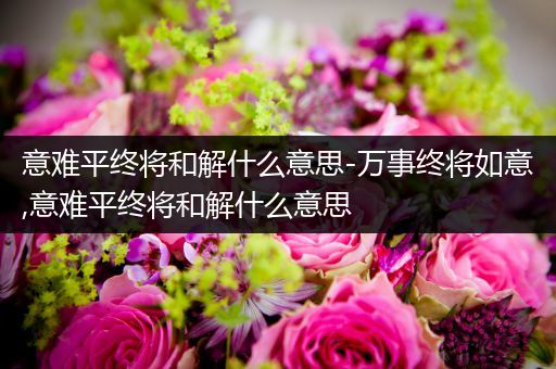 意难平终将和解什么意思-万事终将如意,意难平终将和解什么意思
