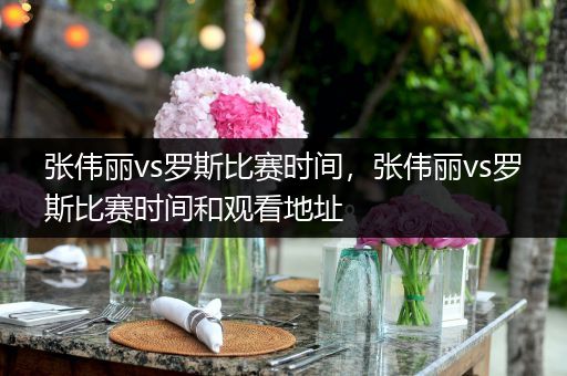 张伟丽vs罗斯比赛时间，张伟丽vs罗斯比赛时间和观看地址