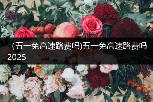 （五一免高速路费吗)五一免高速路费吗2025