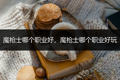 魔枪士哪个职业好，魔枪士哪个职业好玩