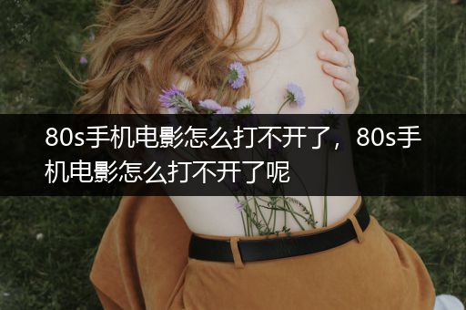 80s手机电影怎么打不开了，80s手机电影怎么打不开了呢
