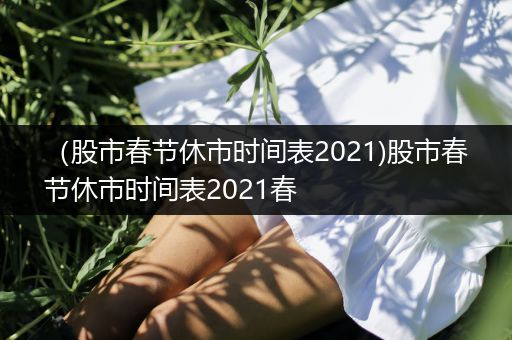（股市春节休市时间表2021)股市春节休市时间表2021春