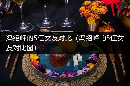冯绍峰的5任女友对比（冯绍峰的5任女友对比图）