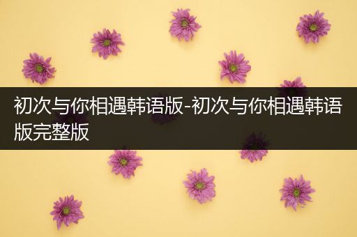 初次与你相遇韩语版-初次与你相遇韩语版完整版