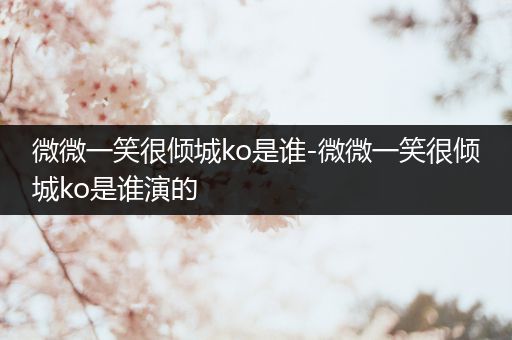 微微一笑很倾城ko是谁-微微一笑很倾城ko是谁演的