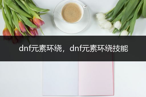 dnf元素环绕，dnf元素环绕技能