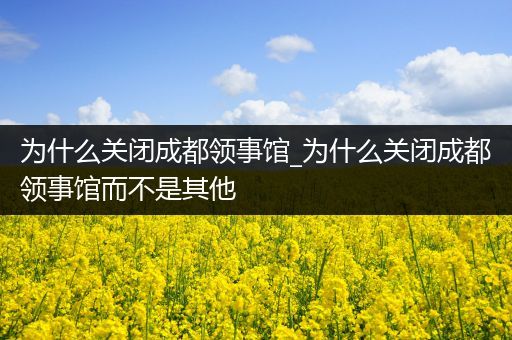 为什么关闭成都领事馆_为什么关闭成都领事馆而不是其他