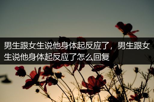男生跟女生说他身体起反应了，男生跟女生说他身体起反应了怎么回复