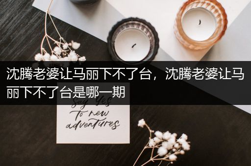沈腾老婆让马丽下不了台，沈腾老婆让马丽下不了台是哪一期