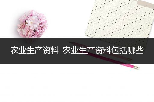 农业生产资料_农业生产资料包括哪些