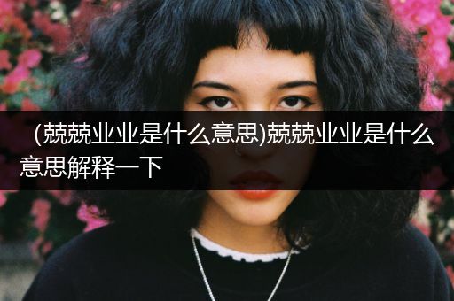 （兢兢业业是什么意思)兢兢业业是什么意思解释一下
