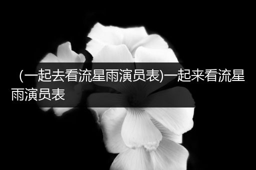 （一起去看流星雨演员表)一起来看流星雨演员表