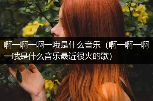 啊一啊一啊一哦是什么音乐（啊一啊一啊一哦是什么音乐最近很火的歌）