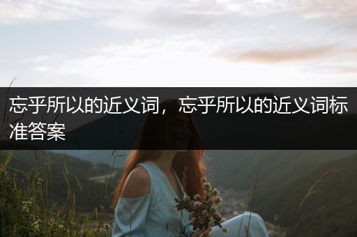 忘乎所以的近义词，忘乎所以的近义词标准答案