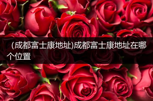 （成都富士康地址)成都富士康地址在哪个位置