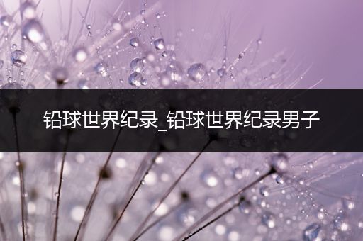 铅球世界纪录_铅球世界纪录男子