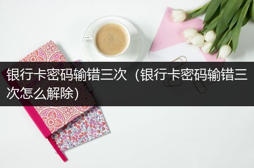 银行卡密码输错三次（银行卡密码输错三次怎么解除）