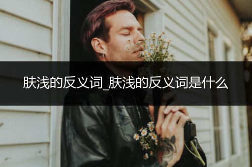 肤浅的反义词_肤浅的反义词是什么