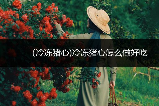 （冷冻猪心)冷冻猪心怎么做好吃