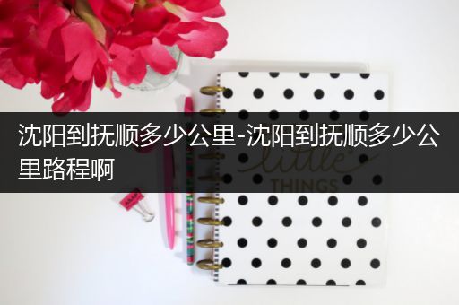 沈阳到抚顺多少公里-沈阳到抚顺多少公里路程啊