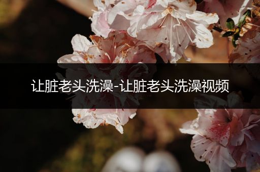 让脏老头洗澡-让脏老头洗澡视频